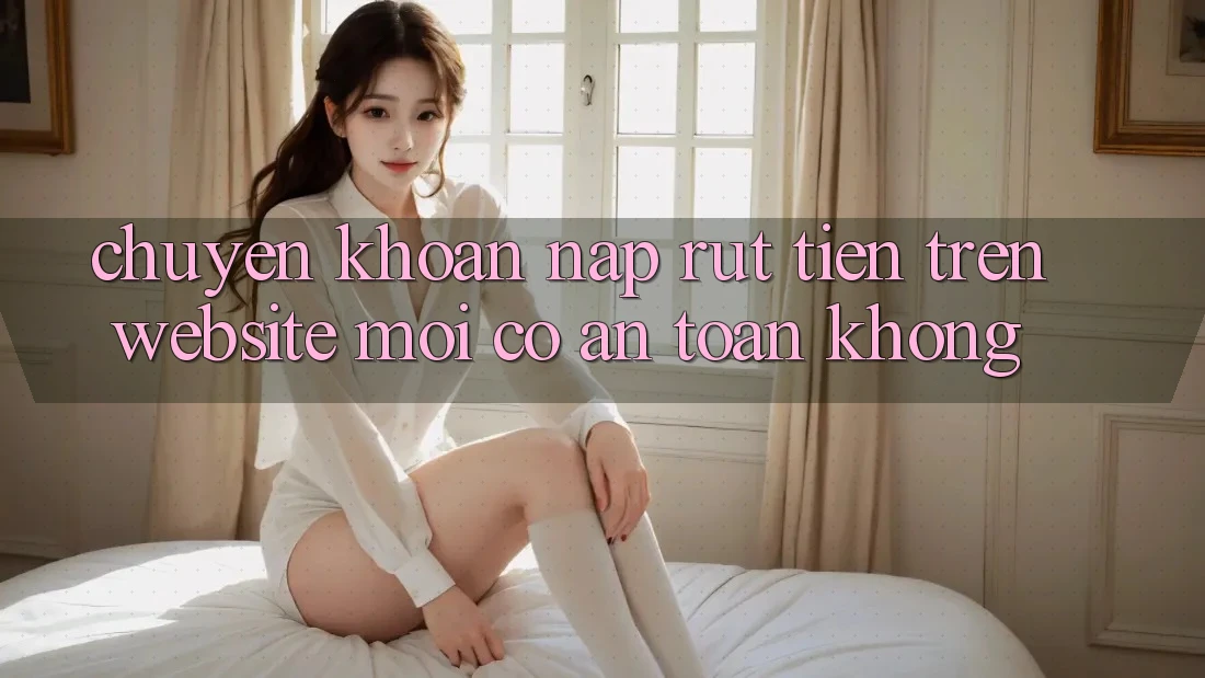 Chuyển khoản nạp/rút tiền trên website mới có an toàn không? Chuyển khoản nạp/rút tiền trên website mới có an toàn không?