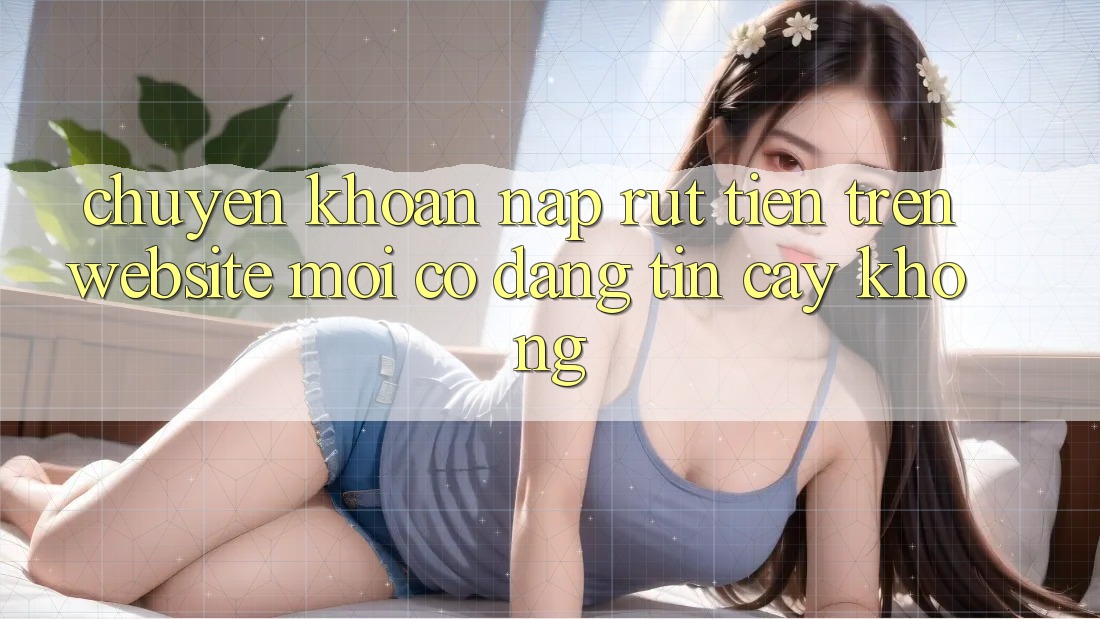 Chuyển khoản nạp/rút tiền trên website mới có đáng tin cậy không? Chuyển khoản nạp/rút tiền trên website mới có đáng tin cậy không?