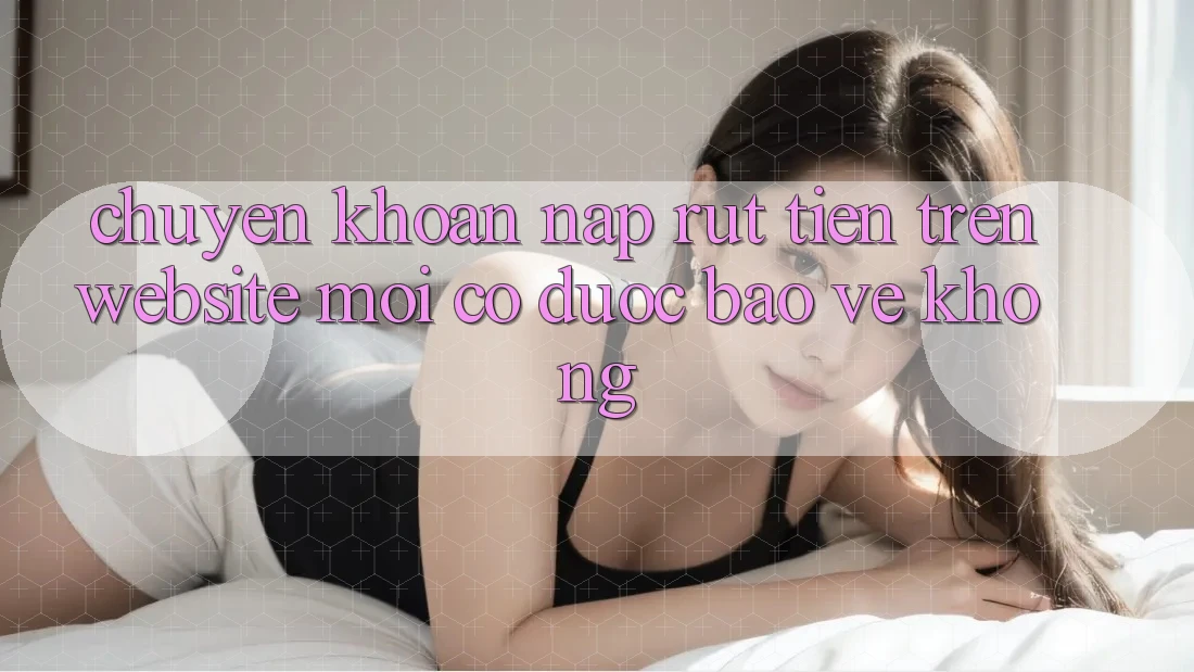 Chuyển khoản nạp/rút tiền trên website mới có được bảo vệ không? Chuyển khoản nạp/rút tiền trên website mới có được bảo vệ không?