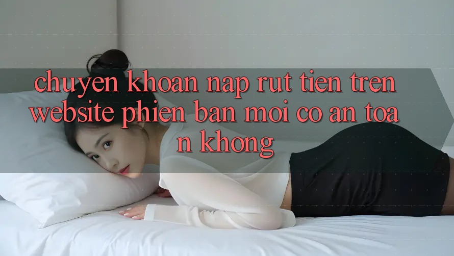 Chuyển khoản nạp/rút tiền trên website phiên bản mới có an toàn không?