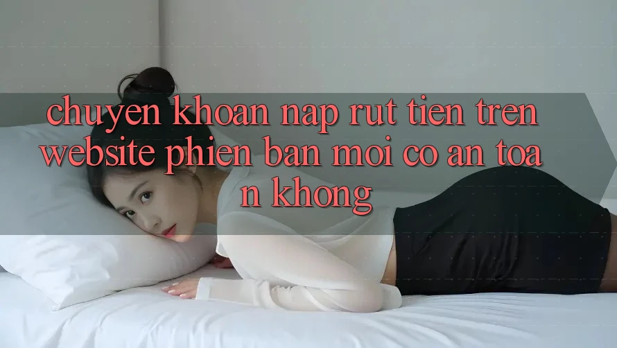 Chuyển khoản nạp/rút tiền trên website phiên bản mới có an toàn không? Chuyển khoản nạp/rút tiền trên website phiên bản mới có an toàn không?