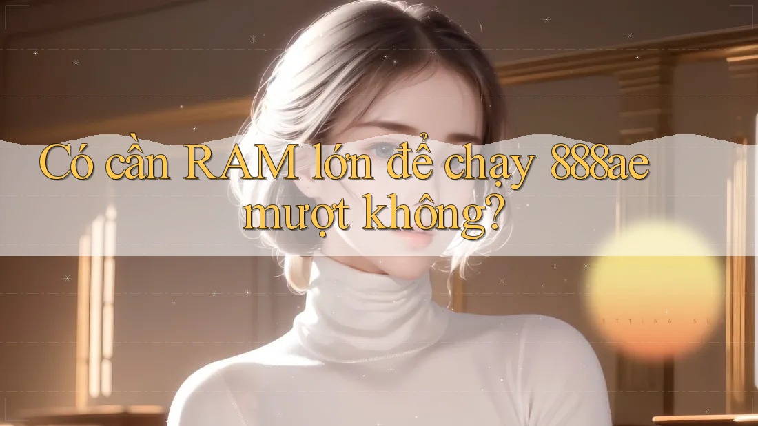 Có cần RAM lớn để chạy 888ae mượt không? Có cần RAM lớn để chạy 888ae mượt không?