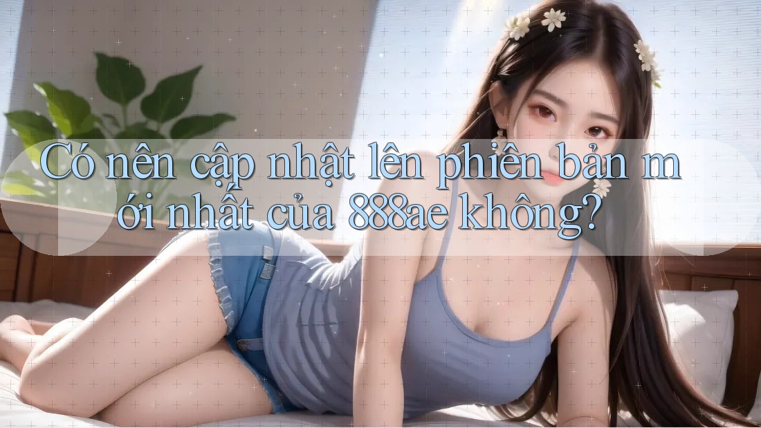 Có nên cập nhật lên phiên bản mới nhất của 888ae không?