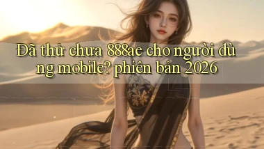 Đã thử chưa 888ae cho người dùng mobile phiên bản 2026
