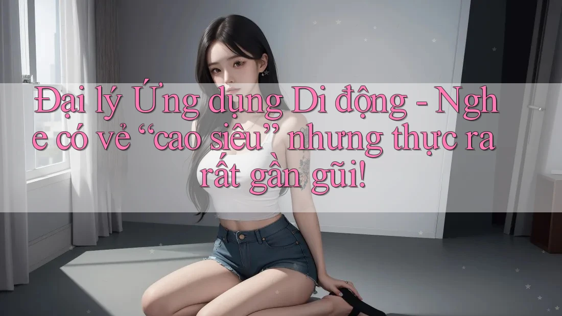 Đại lý Ứng dụng Di động - Nghe có vẻ “cao siêu” nhưng thực ra rất gần gũi! Đại lý Ứng dụng Di động - Nghe có vẻ “cao siêu” nhưng thực ra rất gần gũi!