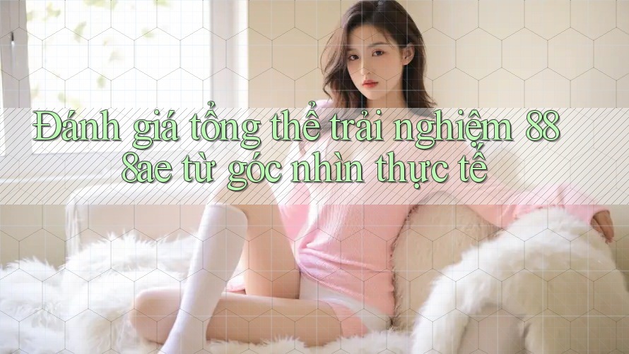 Đánh giá tổng thể trải nghiệm 888ae từ góc nhìn thực tế Đánh giá tổng thể trải nghiệm 888ae từ góc nhìn thực tế