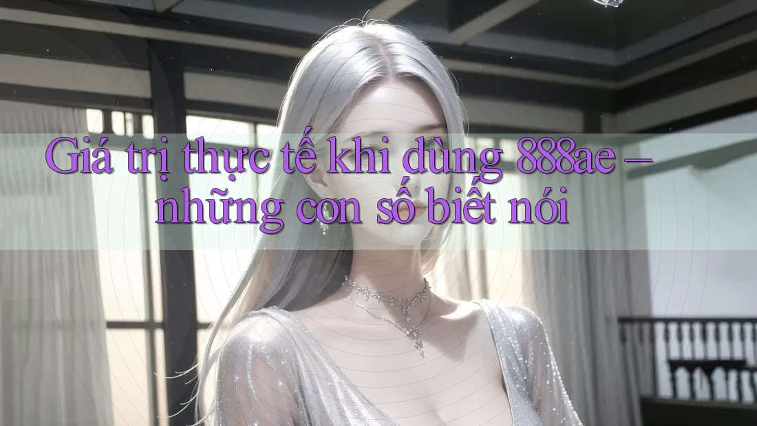 Giá trị thực tế khi dùng 888ae – những con số biết nói