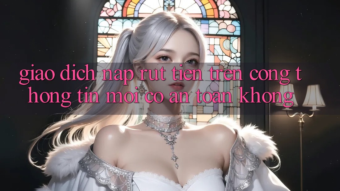 Giao dịch nạp/rút tiền trên cổng thông tin mới có an toàn không?