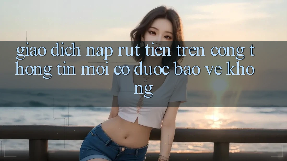Giao dịch nạp/rút tiền trên cổng thông tin mới có được bảo vệ không? Giao dịch nạp/rút tiền trên cổng thông tin mới có được bảo vệ không?