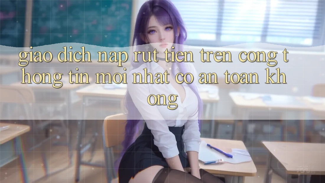 Giao dịch nạp/rút tiền trên cổng thông tin mới nhất có an toàn không? Giao dịch nạp/rút tiền trên cổng thông tin mới nhất có an toàn không?