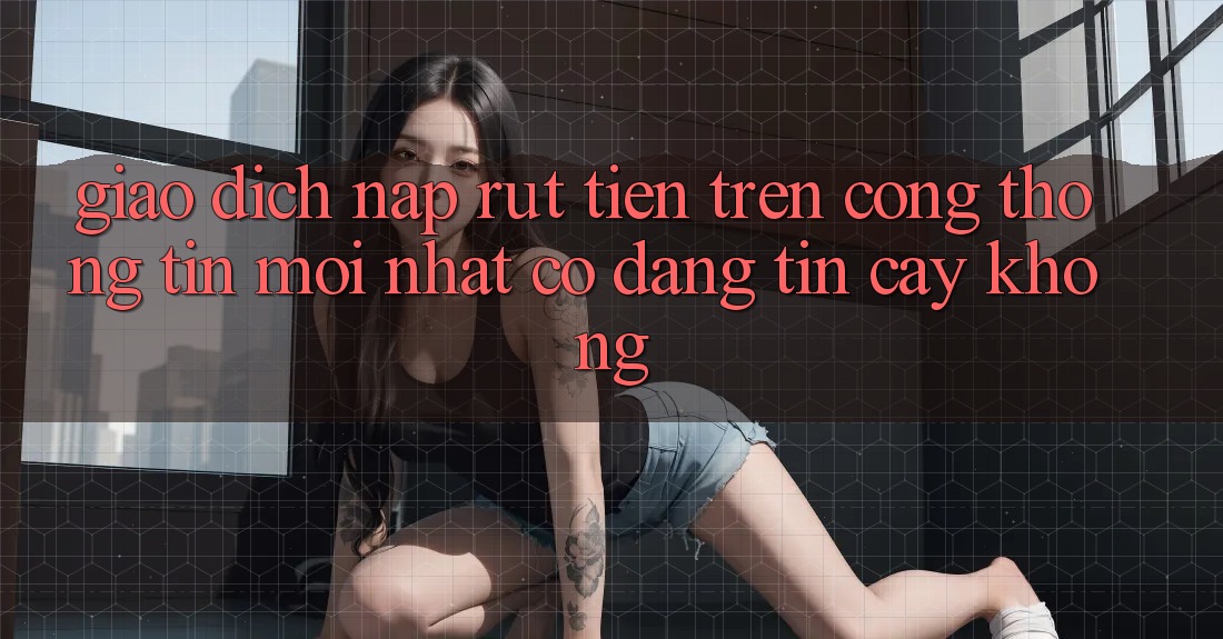 Giao dịch nạp/rút tiền trên cổng thông tin mới nhất có đáng tin cậy không? Giao dịch nạp/rút tiền trên cổng thông tin mới nhất có đáng tin cậy không?