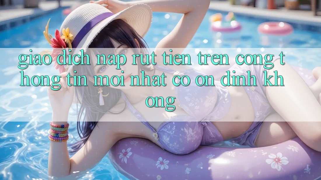 Giao dịch nạp/rút tiền trên cổng thông tin mới nhất có ổn định không? Giao dịch nạp/rút tiền trên cổng thông tin mới nhất có ổn định không?