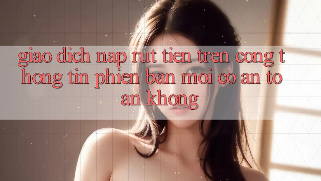 Giao dịch nạp/rút tiền trên cổng thông tin phiên bản mới có an toàn không? Giao dịch nạp/rút tiền trên cổng thông tin phiên bản mới có an toàn không?