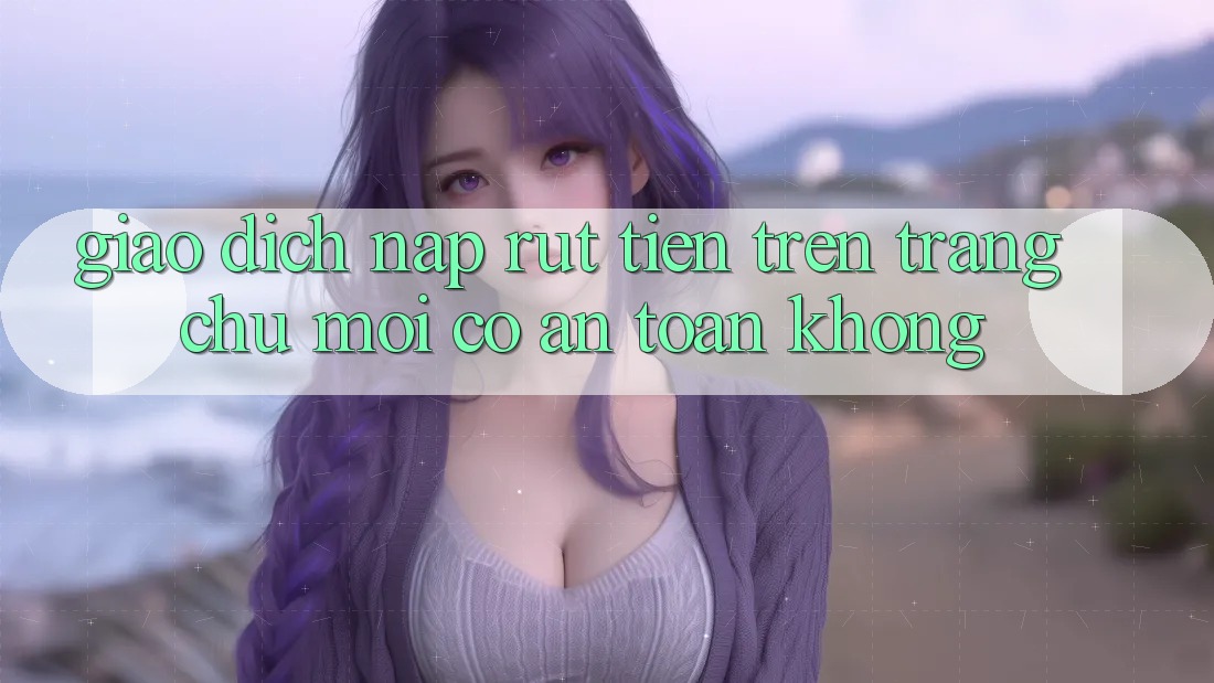 Giao dịch nạp/rút tiền trên trang chủ mới có an toàn không? Giao dịch nạp/rút tiền trên trang chủ mới có an toàn không?