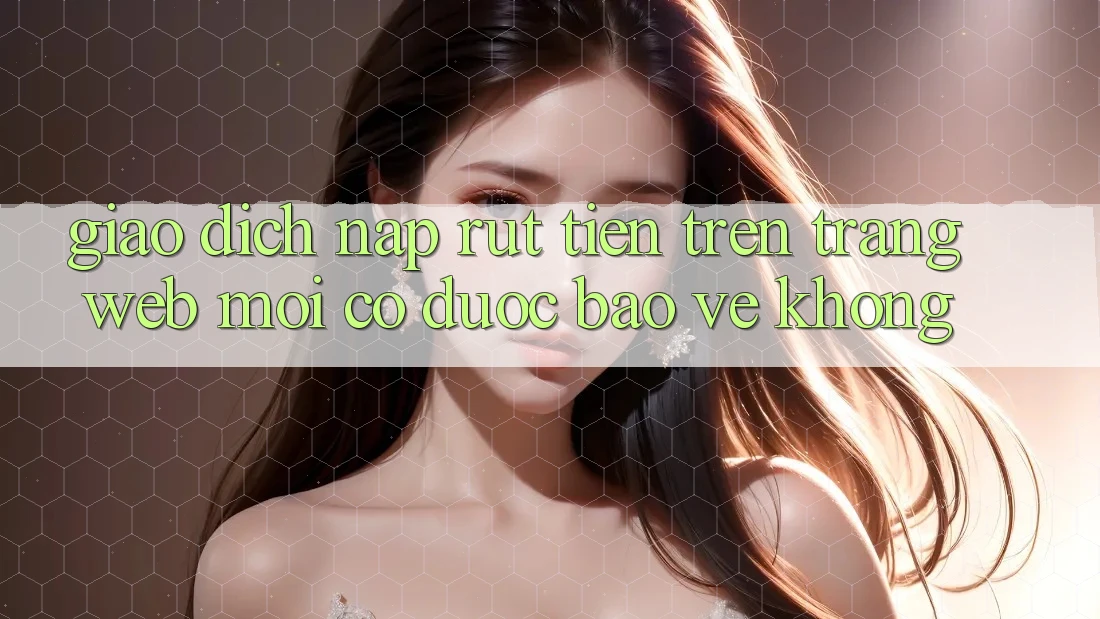 Giao dịch nạp/rút tiền trên trang web mới có được bảo vệ không? Giao dịch nạp/rút tiền trên trang web mới có được bảo vệ không?