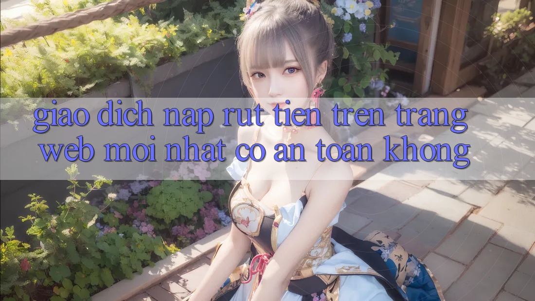 Giao dịch nạp/rút tiền trên trang web mới nhất có an toàn không?