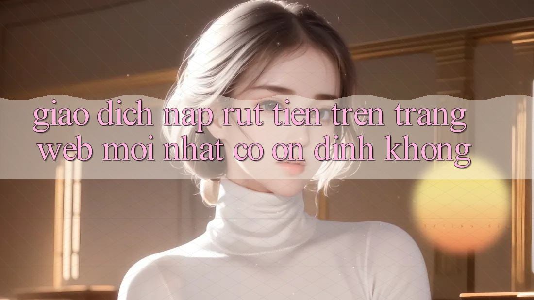 Giao dịch nạp/rút tiền trên trang web mới nhất có ổn định không?