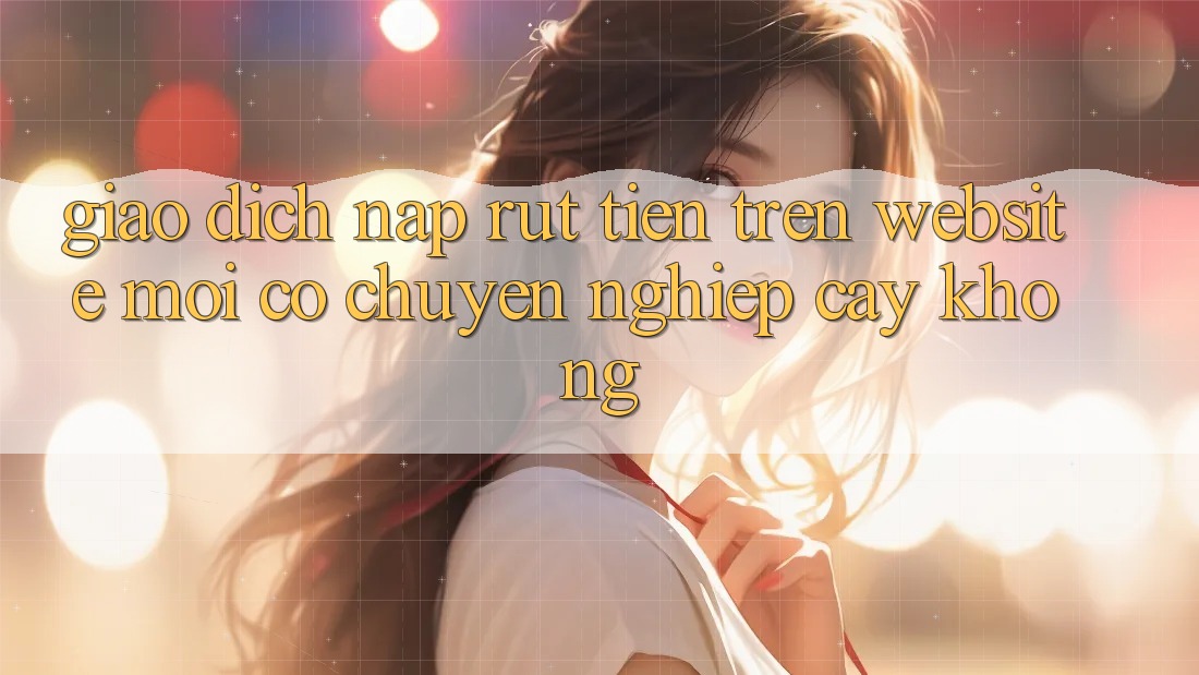 Giao dịch nạp/rút tiền trên website mới có chuyên nghiệp cậy không? Giao dịch nạp/rút tiền trên website mới có chuyên nghiệp cậy không?
