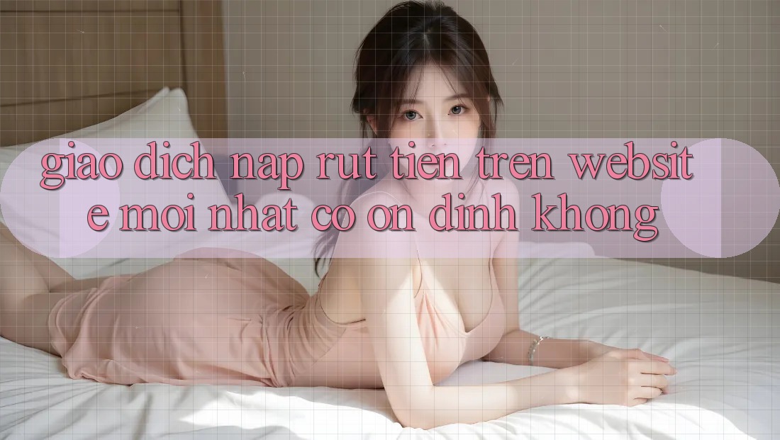 Giao dịch nạp/rút tiền trên website mới nhất có ổn định không? Giao dịch nạp/rút tiền trên website mới nhất có ổn định không?
