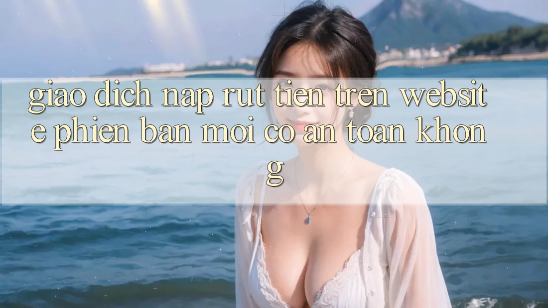 Giao dịch nạp/rút tiền trên website phiên bản mới có an toàn không?