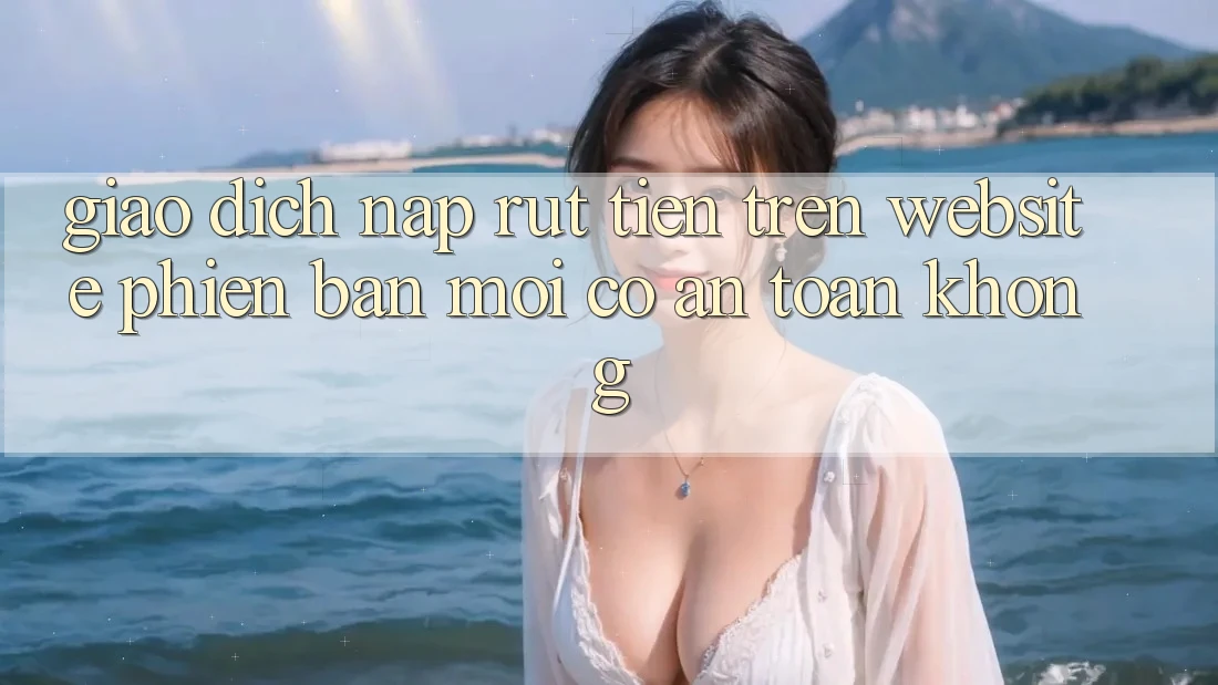 Giao dịch nạp/rút tiền trên website phiên bản mới có an toàn không?