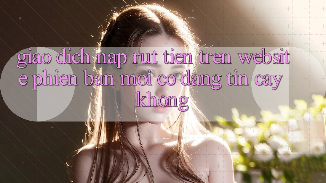 Giao dịch nạp/rút tiền trên website phiên bản mới có đáng tin cậy không?