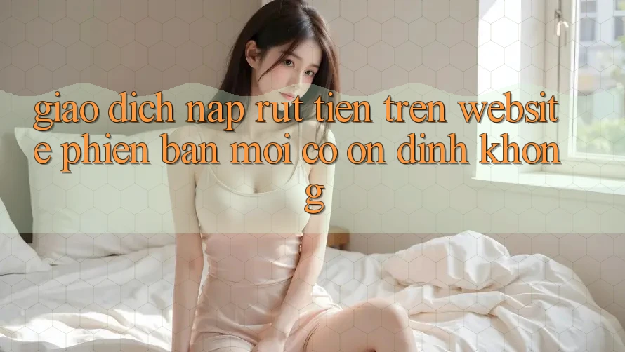 Giao dịch nạp/rút tiền trên website phiên bản mới có ổn định không? Giao dịch nạp/rút tiền trên website phiên bản mới có ổn định không?