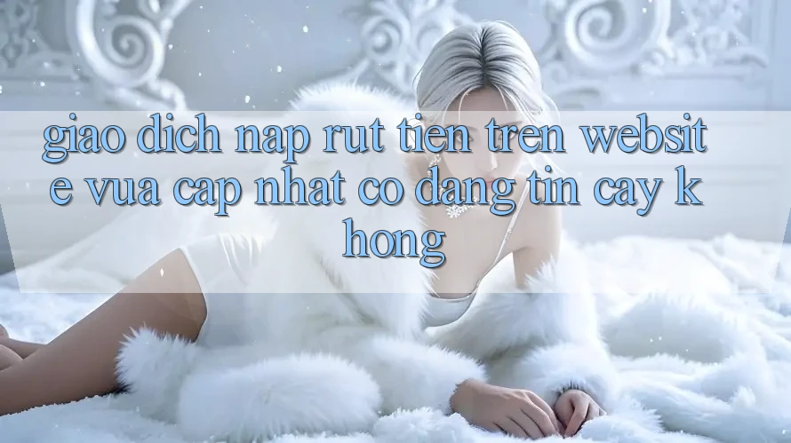 Giao dịch nạp/rút tiền trên website vừa cập nhật có đáng tin cậy không?