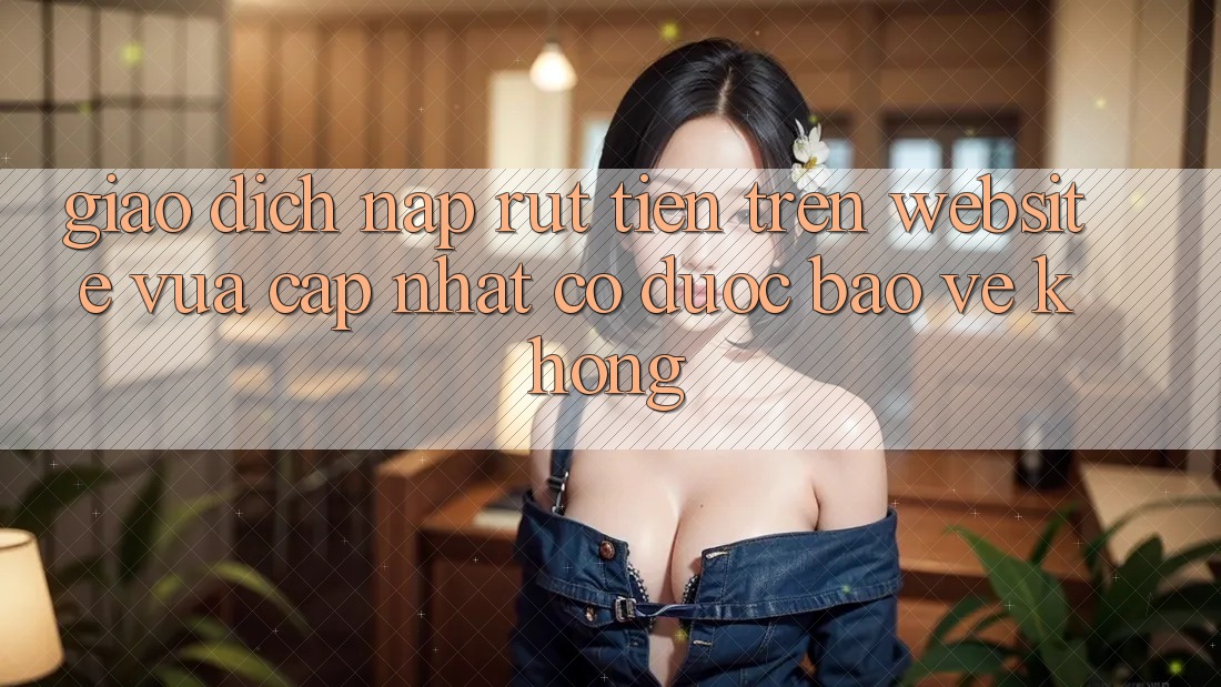 Giao dịch nạp/rút tiền trên website vừa cập nhật có được bảo vệ không? Giao dịch nạp/rút tiền trên website vừa cập nhật có được bảo vệ không?