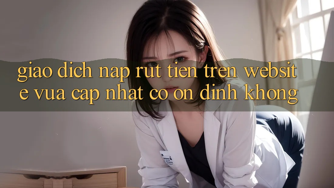 Giao dịch nạp/rút tiền trên website vừa cập nhật có ổn định không? Giao dịch nạp/rút tiền trên website vừa cập nhật có ổn định không?