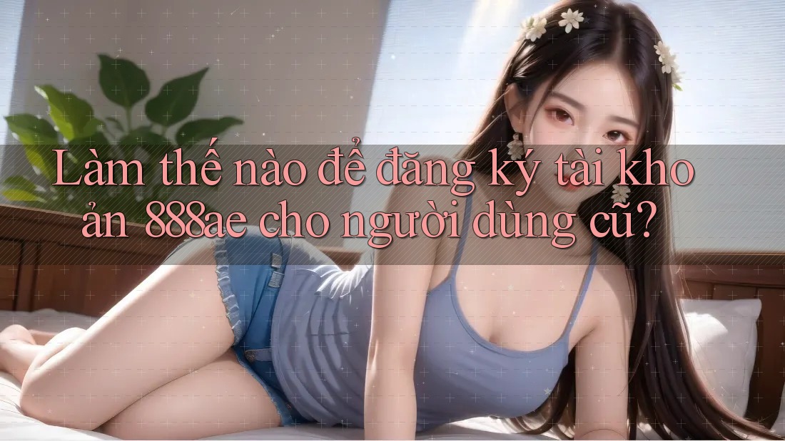 Làm thế nào để đăng ký tài khoản 888ae cho người dùng cũ? Làm thế nào để đăng ký tài khoản 888ae cho người dùng cũ?