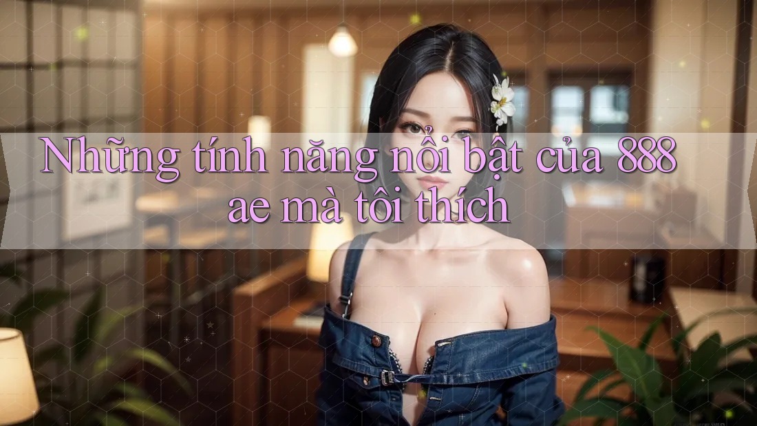 Những tính năng nổi bật của 888ae mà tôi thích Những tính năng nổi bật của 888ae mà tôi thích