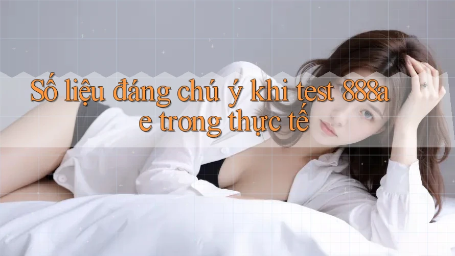 Số liệu đáng chú ý khi test 888ae trong thực tế