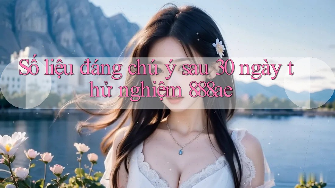 Số liệu đáng chú ý sau 30 ngày thử nghiệm 888ae Số liệu đáng chú ý sau 30 ngày thử nghiệm 888ae