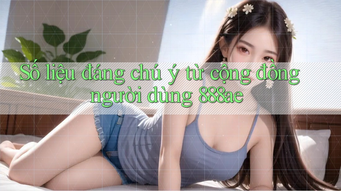 Số liệu đáng chú ý từ cộng đồng người dùng 888ae