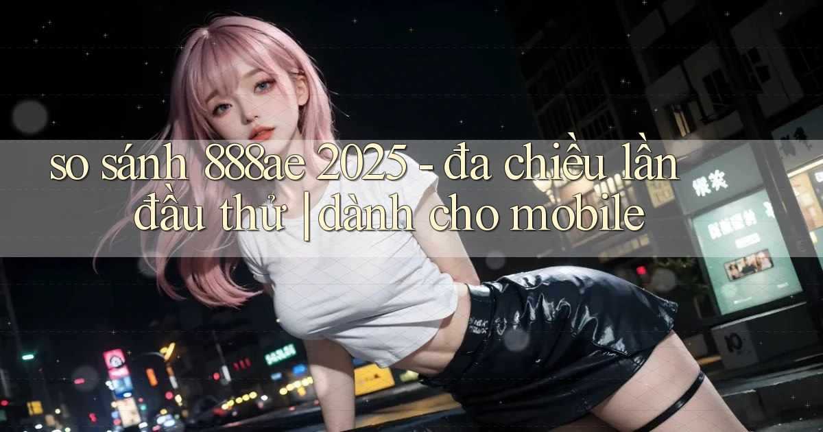 so sánh 888ae 2025   đa chiều lần đầu thử dành cho mobile