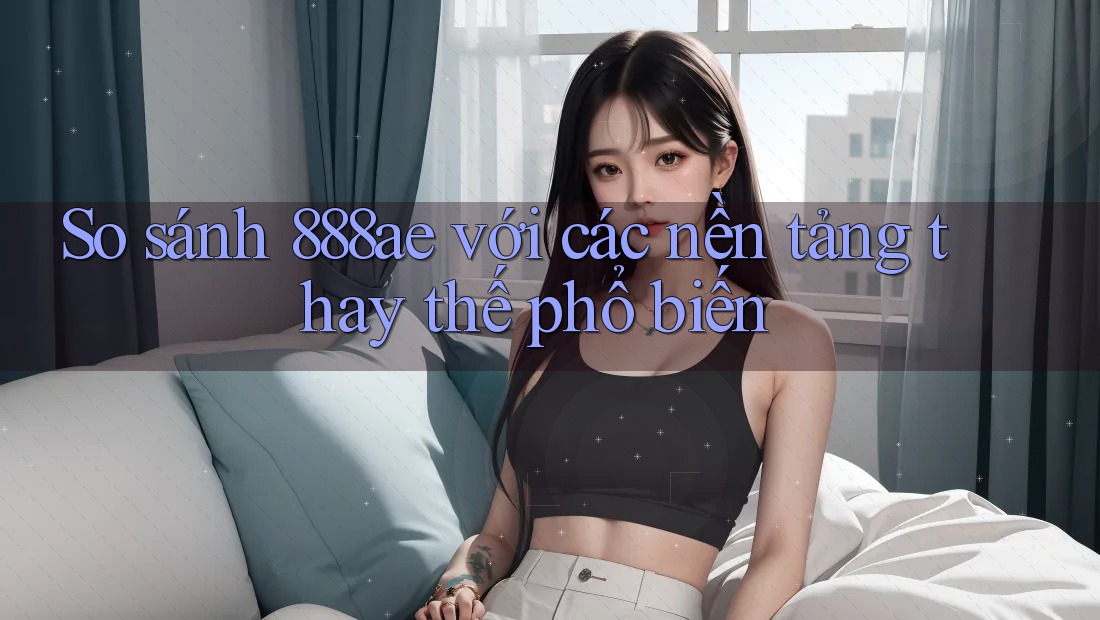 So sánh 888ae với các nền tảng thay thế phổ biến So sánh 888ae với các nền tảng thay thế phổ biến