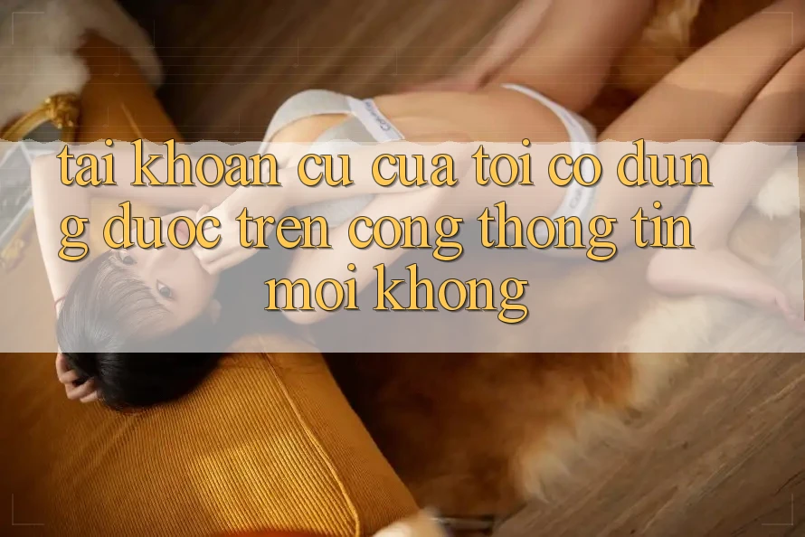 Tài khoản cũ của tôi có dùng được trên cổng thông tin mới không? Tài khoản cũ của tôi có dùng được trên cổng thông tin mới không?