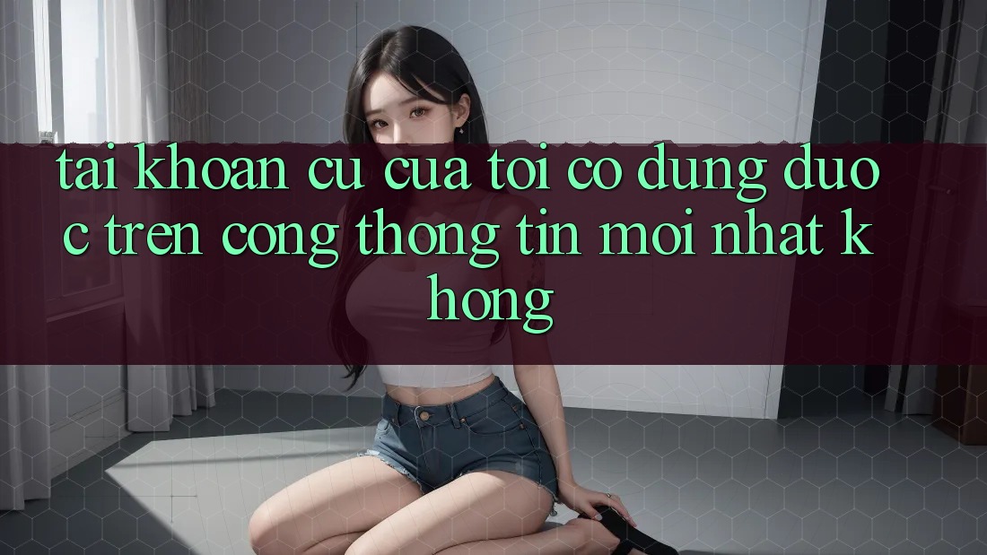 Tài khoản cũ của tôi có dùng được trên cổng thông tin mới nhất không? Tài khoản cũ của tôi có dùng được trên cổng thông tin mới nhất không?