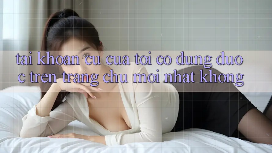 Tài khoản cũ của tôi có dùng được trên trang chủ mới nhất không? Tài khoản cũ của tôi có dùng được trên trang chủ mới nhất không?