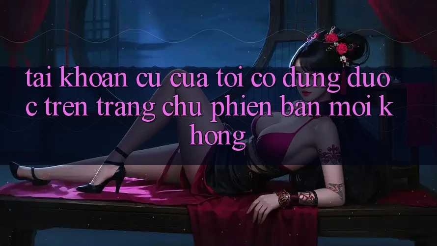 Tài khoản cũ của tôi có dùng được trên trang chủ phiên bản mới không? Tài khoản cũ của tôi có dùng được trên trang chủ phiên bản mới không?