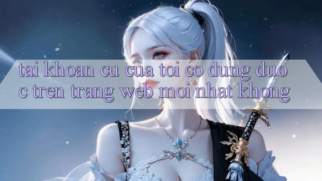 Tài khoản cũ của tôi có dùng được trên trang web mới nhất không? Tài khoản cũ của tôi có dùng được trên trang web mới nhất không?