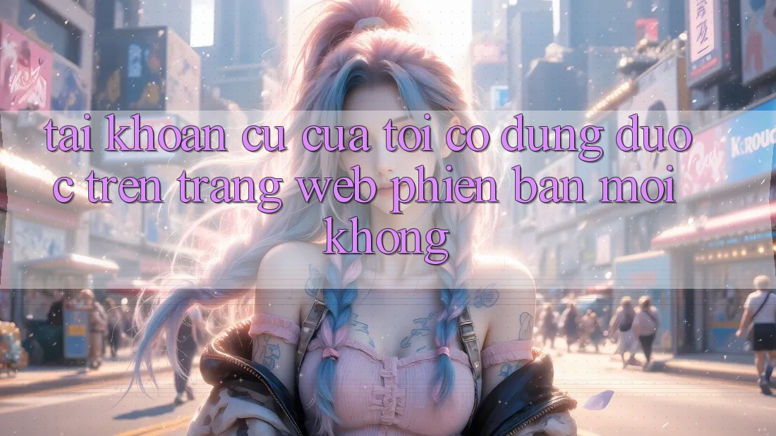 Tài khoản cũ của tôi có dùng được trên trang web phiên bản mới không? Tài khoản cũ của tôi có dùng được trên trang web phiên bản mới không?