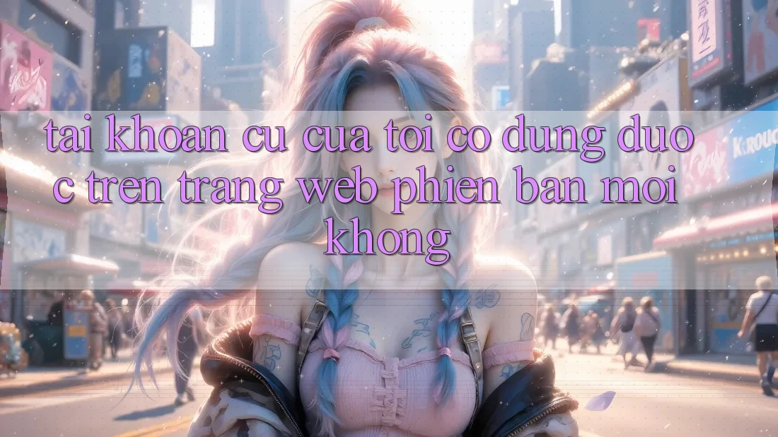 Tài khoản cũ của tôi có dùng được trên trang web phiên bản mới không? Tài khoản cũ của tôi có dùng được trên trang web phiên bản mới không?