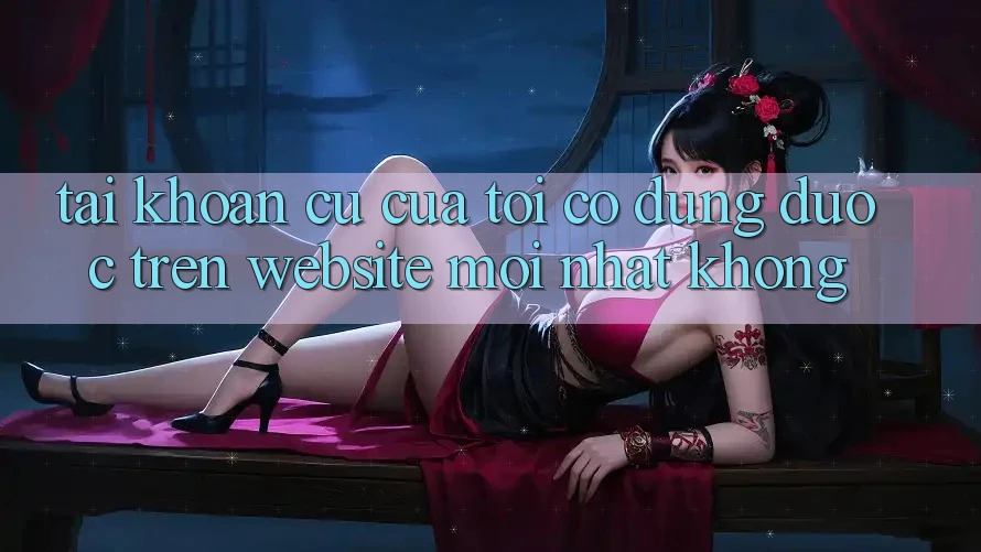 Tài khoản cũ của tôi có dùng được trên website mới nhất không? Tài khoản cũ của tôi có dùng được trên website mới nhất không?