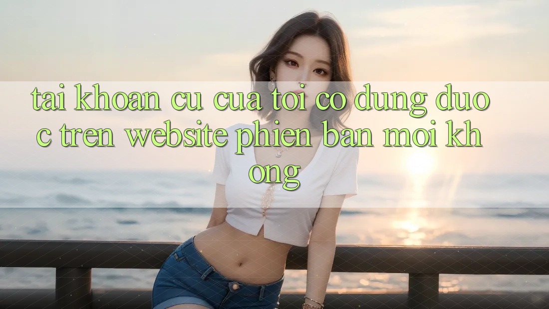 Tài khoản cũ của tôi có dùng được trên website phiên bản mới không? Tài khoản cũ của tôi có dùng được trên website phiên bản mới không?