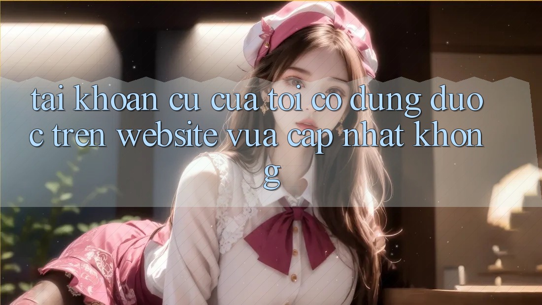 Tài khoản cũ của tôi có dùng được trên website vừa cập nhật không?