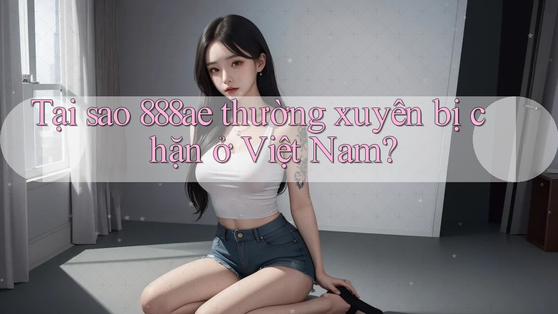 Tại sao 888ae thường xuyên bị chặn ở Việt Nam?