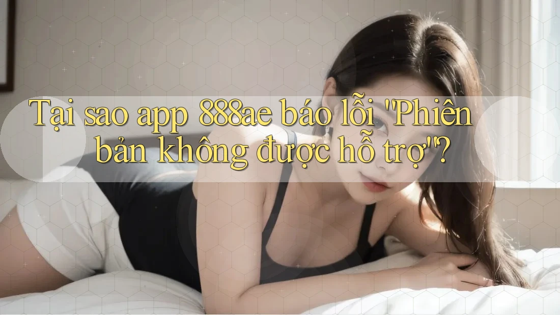 Tại sao app 888ae báo lỗi “Phiên bản không được hỗ trợ”?