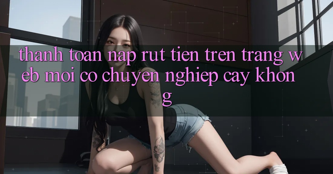 Thanh toán nạp/rút tiền trên trang web mới có chuyên nghiệp cậy không? Thanh toán nạp/rút tiền trên trang web mới có chuyên nghiệp cậy không?